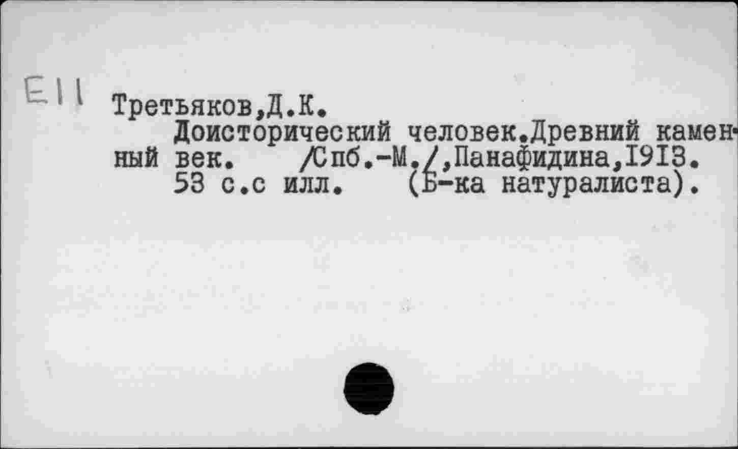 ﻿Третьякову. К.
Доисторический человек.Древний каменный век. /Спб.-М./,Панафидина,1913.
53 с.с илл. (Б-ка натуралиста).